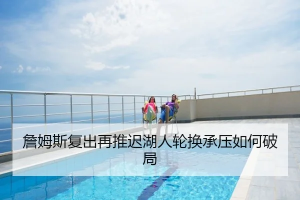 詹姆斯复出再推迟湖人轮换承压如何破局