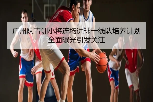 广州队青训小将连场进球一线队培养计划全面曝光引发关注